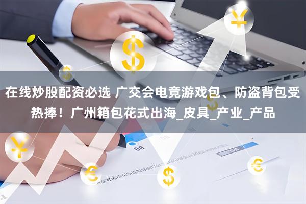 在线炒股配资必选 广交会电竞游戏包、防盗背包受热捧！广州箱包花式出海_皮具_产业_产品