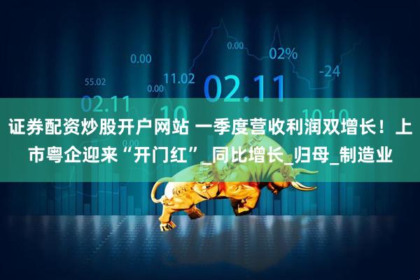证券配资炒股开户网站 一季度营收利润双增长！上市粤企迎来“开门红”_同比增长_归母_制造业