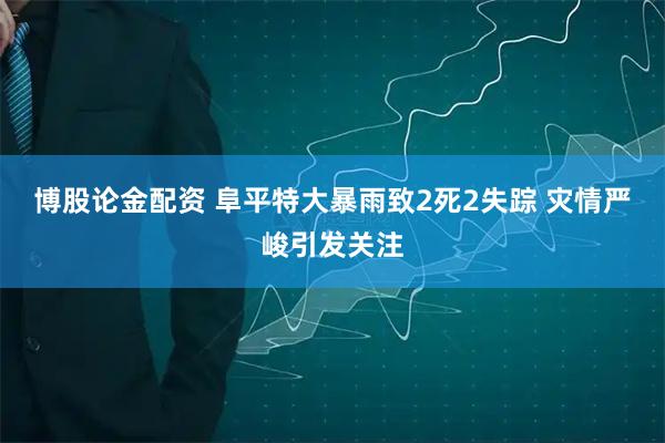 博股论金配资 阜平特大暴雨致2死2失踪 灾情严峻引发关注