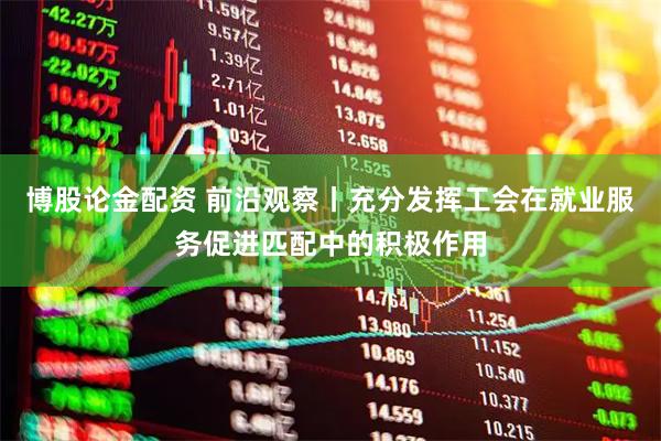 博股论金配资 前沿观察丨充分发挥工会在就业服务促进匹配中的积极作用