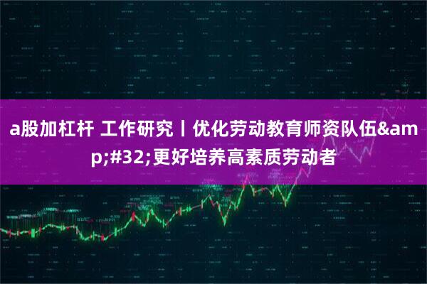 a股加杠杆 工作研究丨优化劳动教育师资队伍&#32;更好培养高素质劳动者