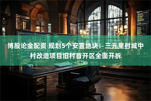 博股论金配资 规划5个安置地块！三元里村城中村改造项目旧村首开区全面开拆