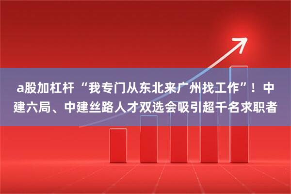 a股加杠杆 “我专门从东北来广州找工作”！中建六局、中建丝路人才双选会吸引超千名求职者