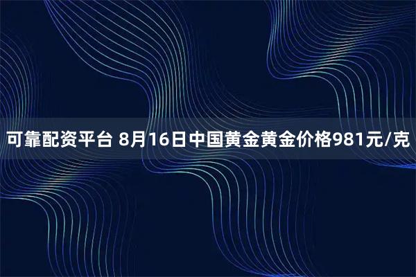 可靠配资平台 8月16日中国黄金黄金价格981元/克