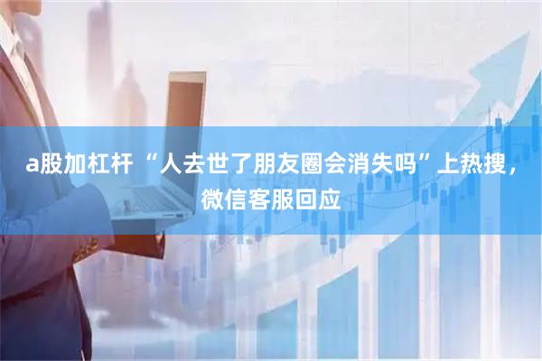 a股加杠杆 “人去世了朋友圈会消失吗”上热搜，微信客服回应