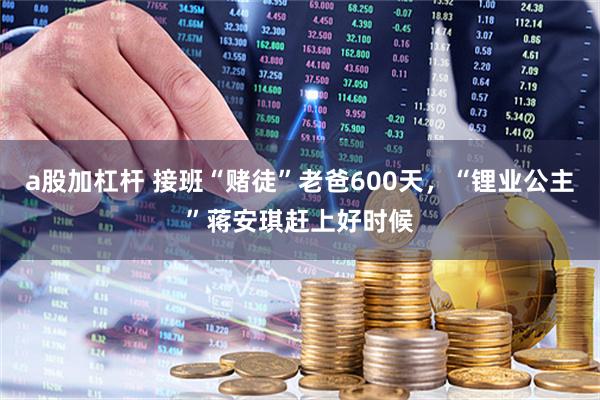 a股加杠杆 接班“赌徒”老爸600天，“锂业公主”蒋安琪赶上好时候