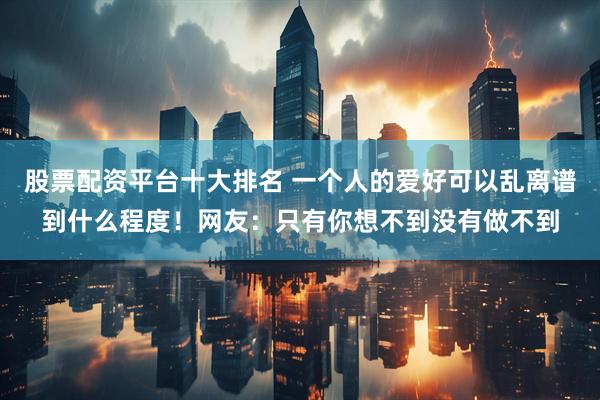 股票配资平台十大排名 一个人的爱好可以乱离谱到什么程度！网友：只有你想不到没有做不到
