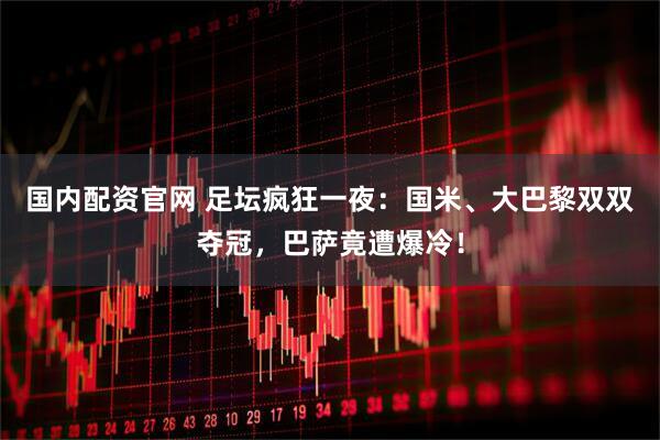 国内配资官网 足坛疯狂一夜：国米、大巴黎双双夺冠，巴萨竟遭爆冷！