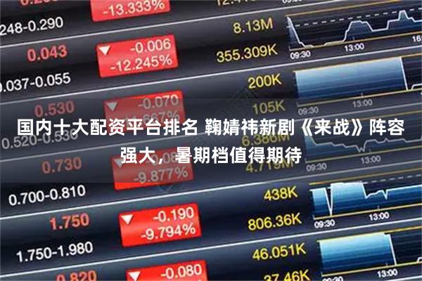 国内十大配资平台排名 鞠婧祎新剧《来战》阵容强大，暑期档值得期待