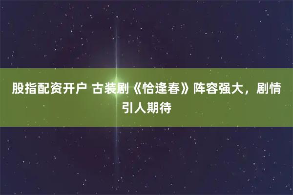 股指配资开户 古装剧《恰逢春》阵容强大，剧情引人期待
