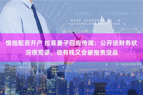 恒指配资开户 拉菲妻子回应传闻：公开谈财务状况很荒谬，说有钱又会被指责没品