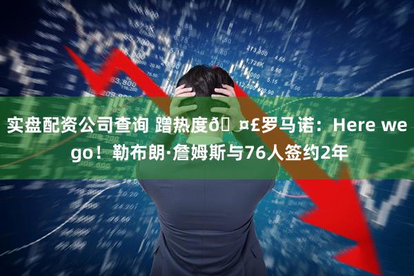 实盘配资公司查询 蹭热度🤣罗马诺：Here we go！勒布朗·詹姆斯与76人签约2年