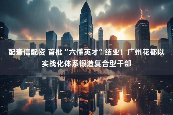 配查信配资 首批“六懂英才”结业！广州花都以实战化体系锻造复合型干部